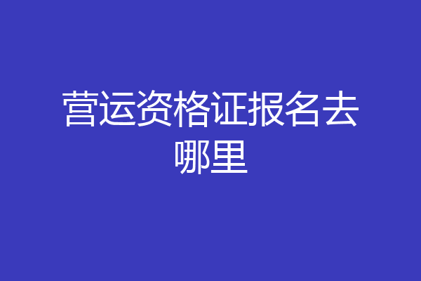 营运资格证报名去哪里