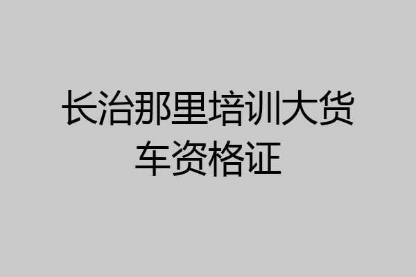 长治那里培训大货车资格证