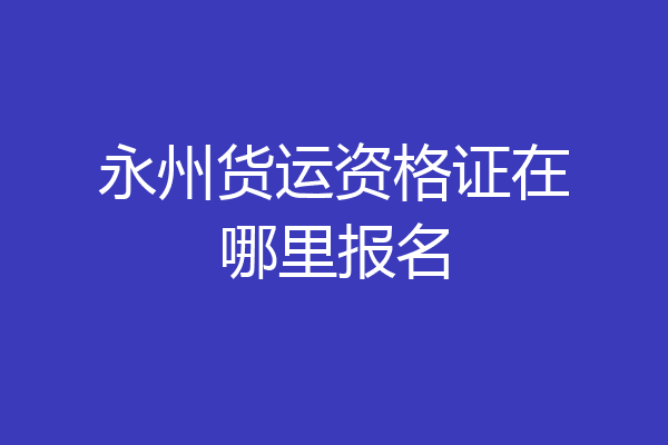 永州货运资格证在哪里报名