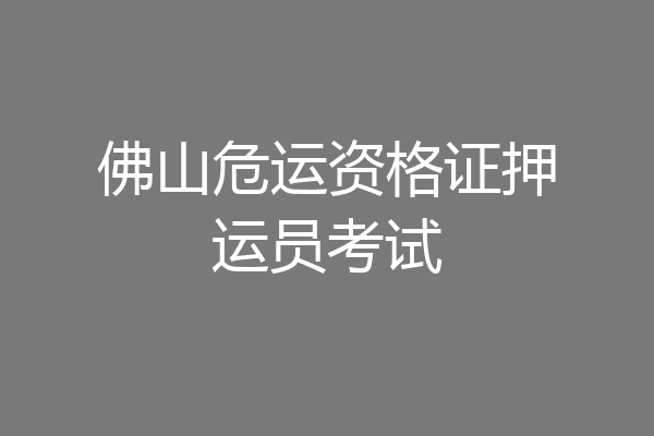 佛山危运资格证押运员考试