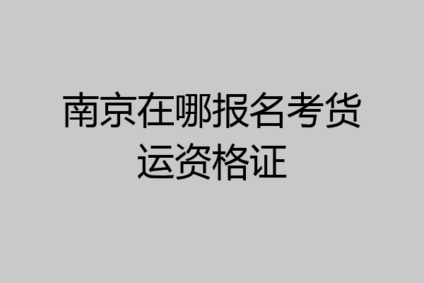 南京在哪报名考货运资格证
