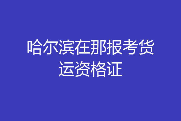 哈尔滨在那报考货运资格证