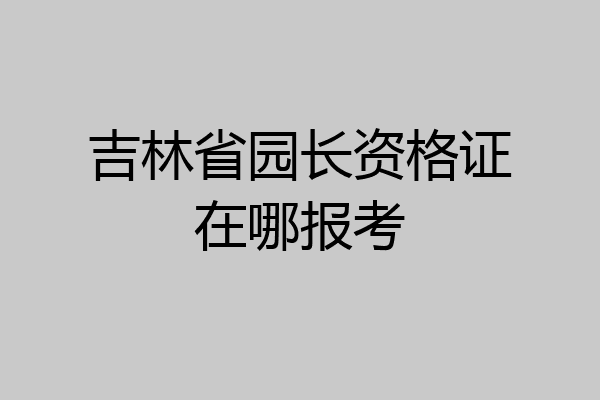 吉林省园长资格证在哪报考