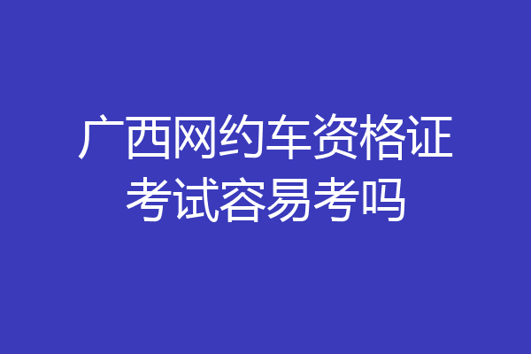 广西网约车资格证考试容易考吗