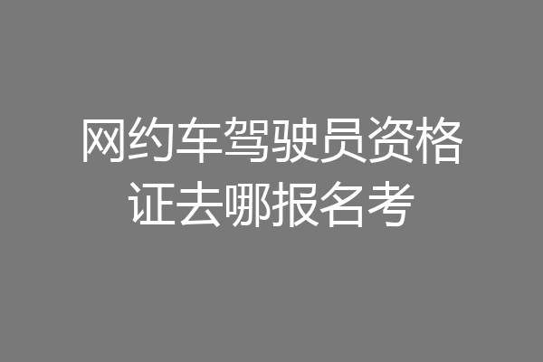 网约车驾驶员资格证去哪报名考