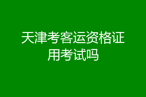 天津考客运资格证用考试吗