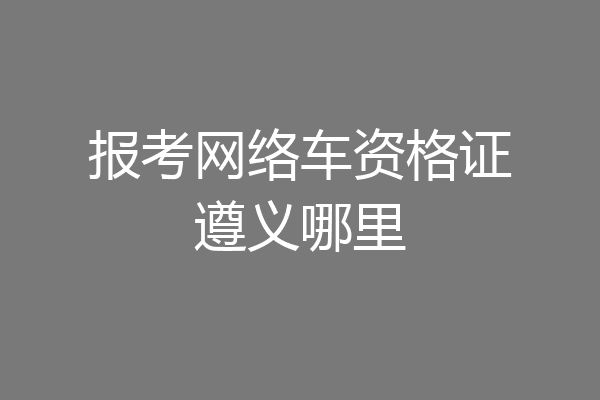 报考网络车资格证遵义哪里