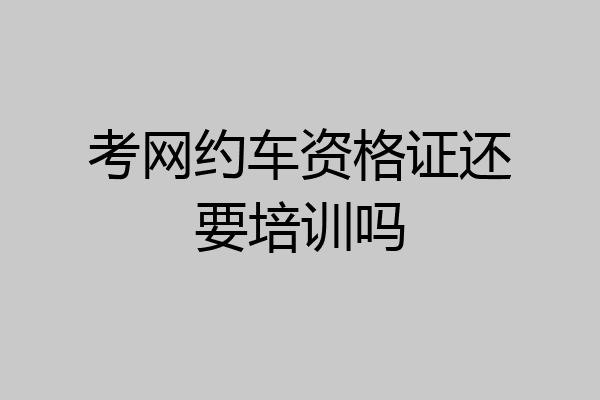 考网约车资格证还要培训吗