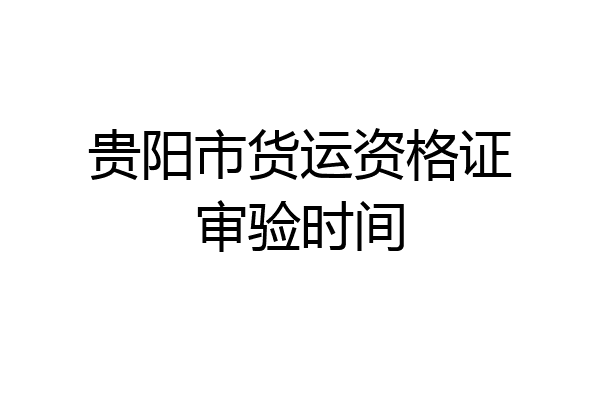 贵阳市货运资格证审验时间