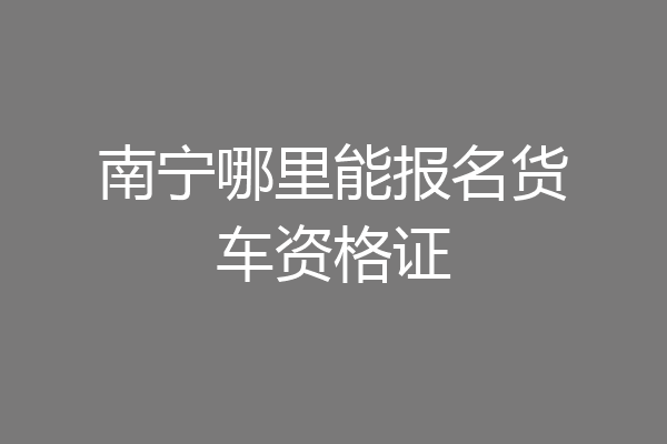 南宁哪里能报名货车资格证