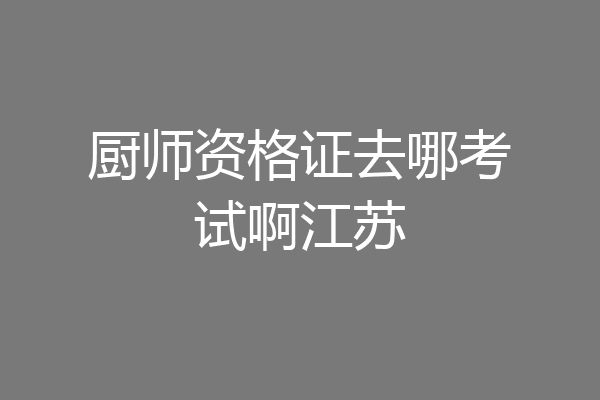 厨师资格证去哪考试啊江苏