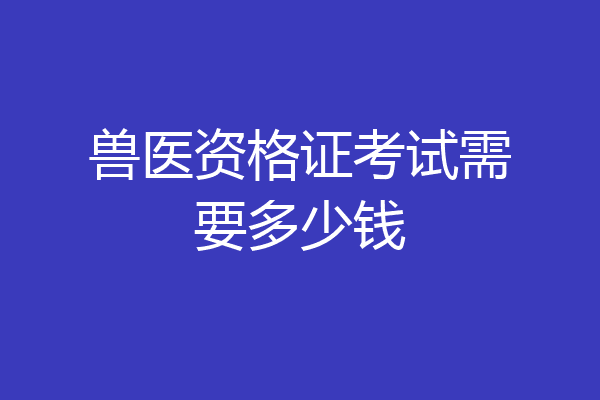 兽医资格证考试需要多少钱