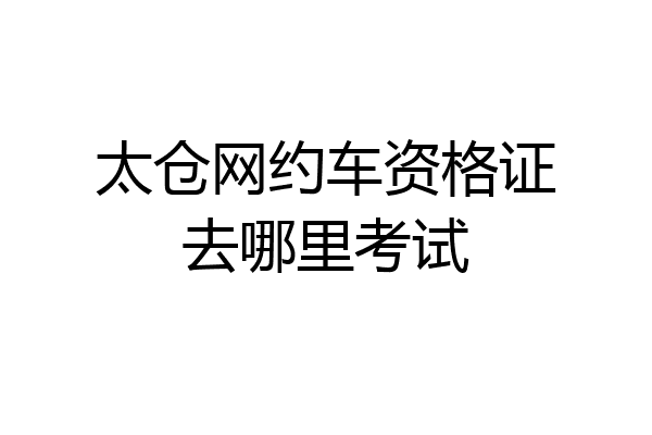 太仓网约车资格证去哪里考试