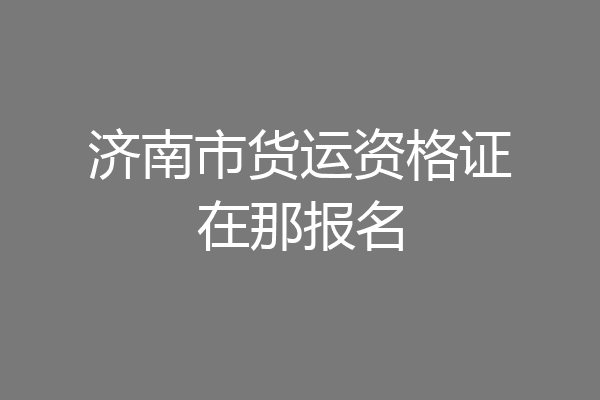 济南市货运资格证在那报名