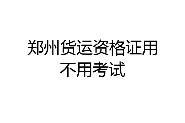 郑州货运资格证用不用考试