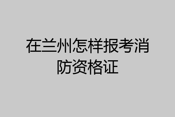 在兰州怎样报考消防资格证
