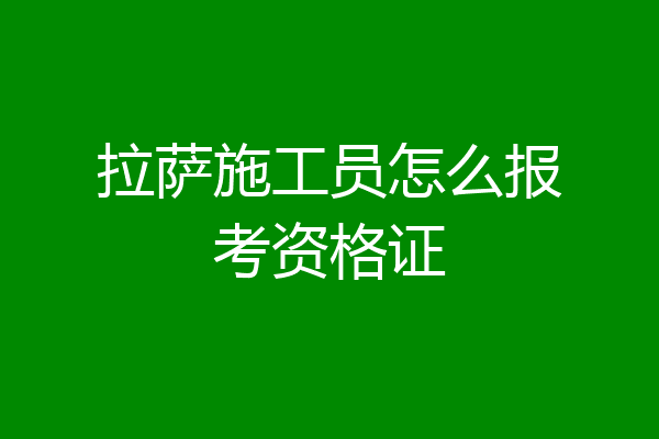 拉萨施工员怎么报考资格证