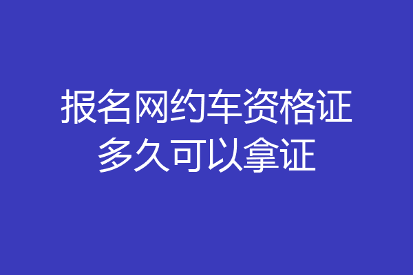 报名网约车资格证多久可以拿证