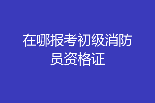 在哪报考初级消防员资格证
