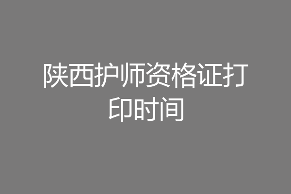 陕西护师资格证打印时间