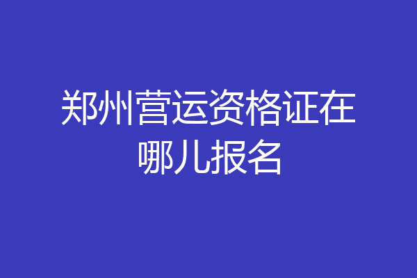 郑州营运资格证在哪儿报名