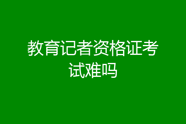 教育记者资格证考试难吗