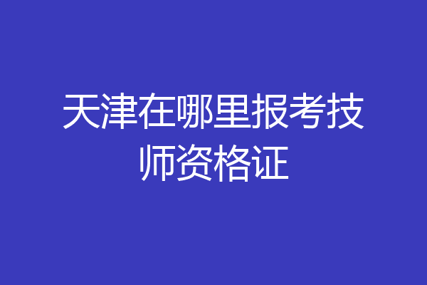天津在哪里报考技师资格证