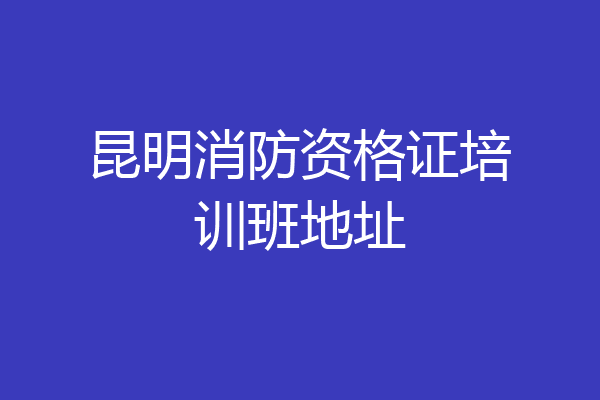 昆明消防资格证培训班地址