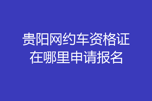 贵阳网约车资格证在哪里申请报名