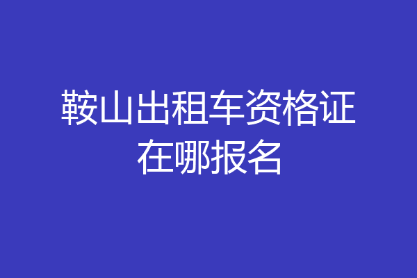 鞍山出租车资格证在哪报名