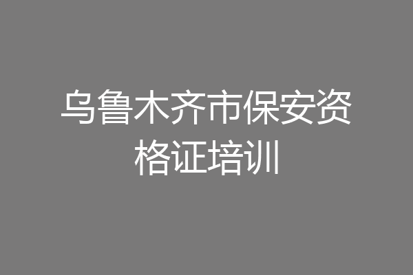 乌鲁木齐市保安资格证培训