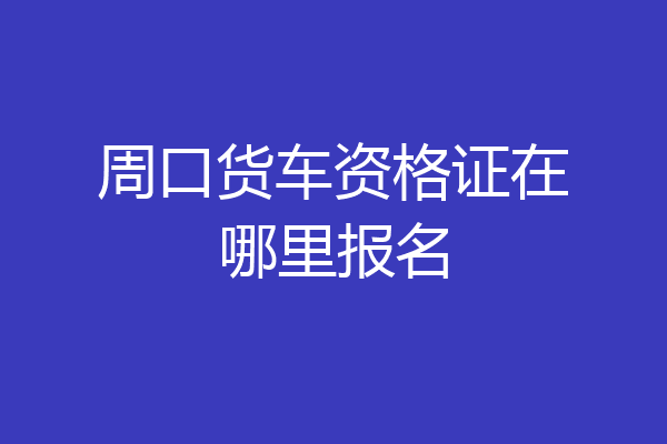 周口货车资格证在哪里报名