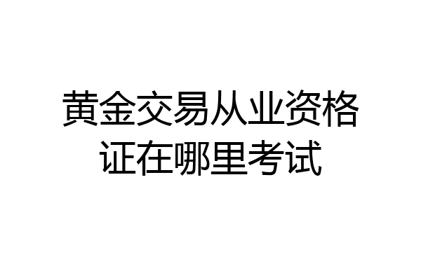 黄金交易从业资格证在哪里考试