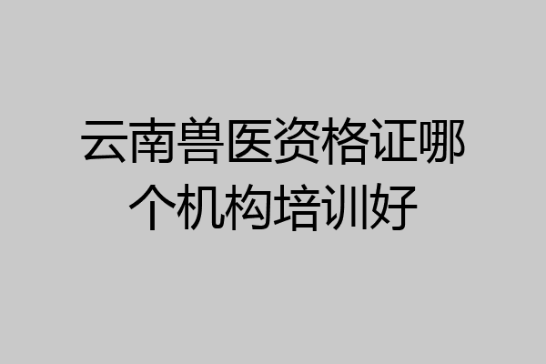 云南兽医资格证哪个机构培训好