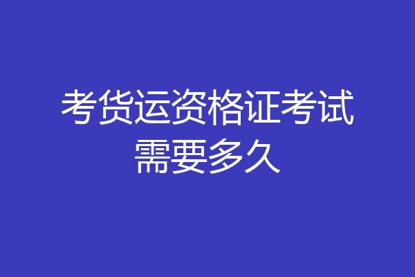 考货运资格证考试需要多久