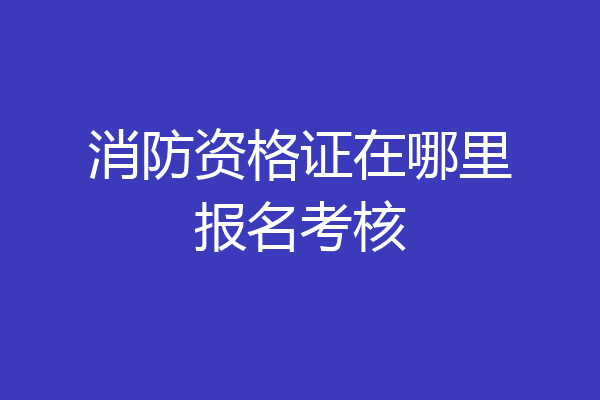 消防资格证在哪里报名考核
