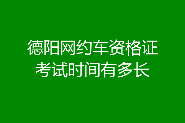 德阳网约车资格证考试时间有多长