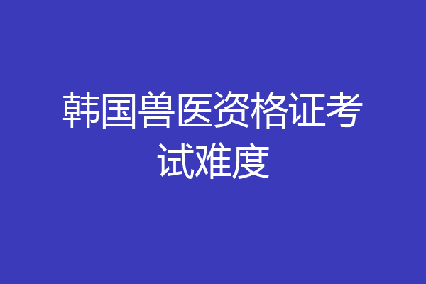 韩国兽医资格证考试难度
