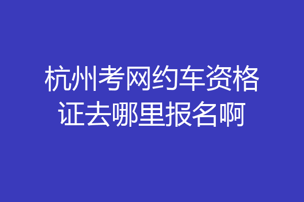 杭州考网约车资格证去哪里报名啊