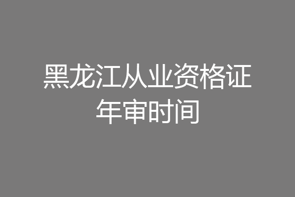 黑龙江从业资格证年审时间