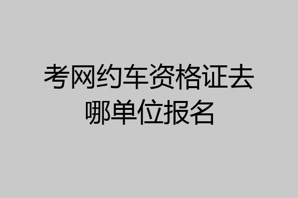 考网约车资格证去哪单位报名