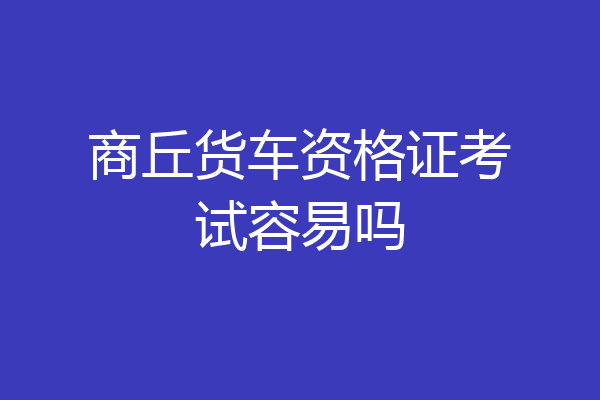 商丘货车资格证考试容易吗