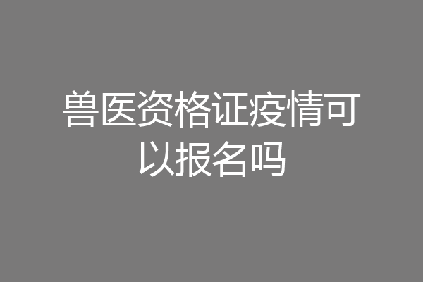 兽医资格证疫情可以报名吗