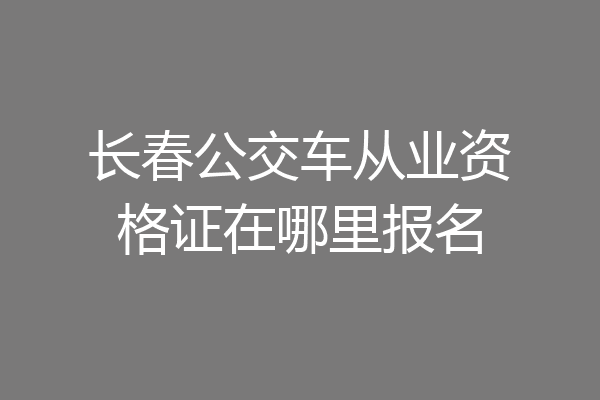 长春公交车从业资格证在哪里报名