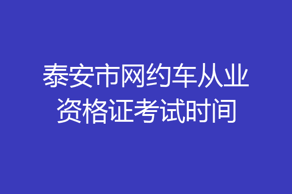 泰安市网约车从业资格证考试时间