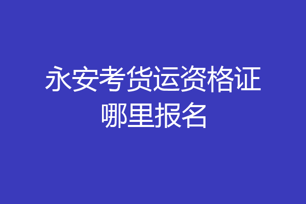 永安考货运资格证哪里报名