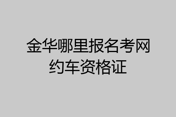 金华哪里报名考网约车资格证