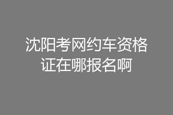 沈阳考网约车资格证在哪报名啊