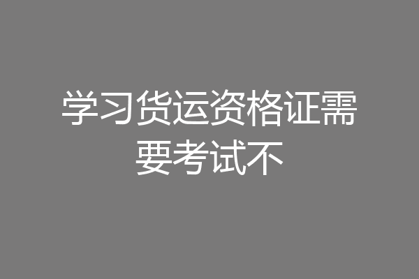 学习货运资格证需要考试不