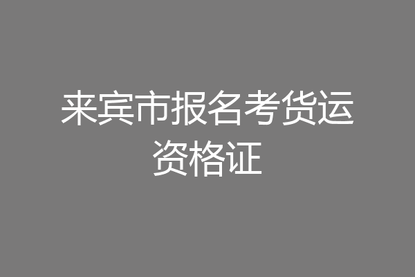 来宾市报名考货运资格证